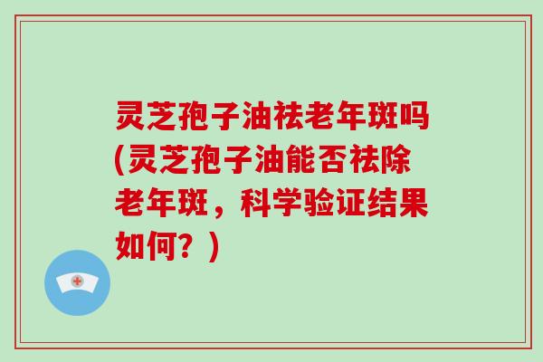 灵芝孢子油祛老年斑吗(灵芝孢子油能否祛除老年斑,科学验证结果如何?)