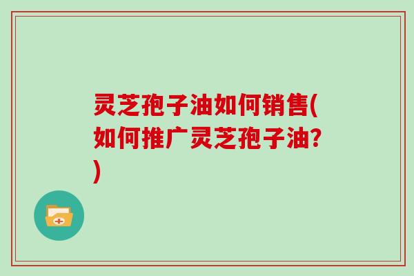灵芝孢子油如何销售(如何推广灵芝孢子油?)