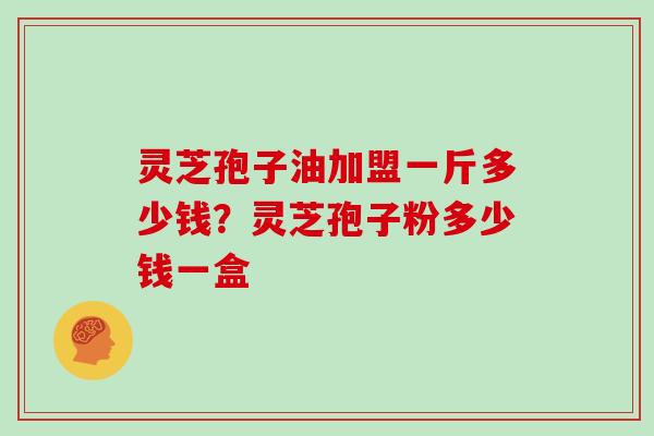 灵芝孢子油加盟一斤多少钱?灵芝孢子粉多少钱一盒