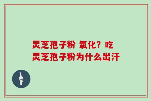 灵芝孢子粉 氧化?吃灵芝孢子粉为什么出汗