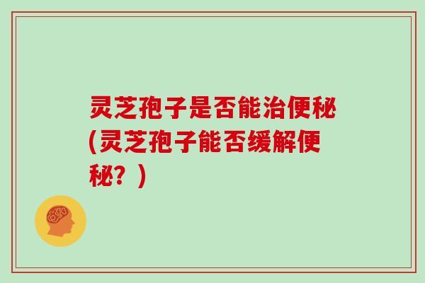 灵芝孢子是否能治便秘(灵芝孢子能否缓解便秘?)