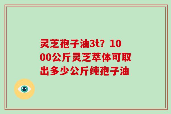 灵芝孢子油3t？1000公斤灵芝萃体可取出多少公斤纯孢子油
