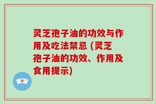 灵芝孢子油的功效与作用及吃法禁忌 (灵芝孢子油的功效、作用及食用提示)