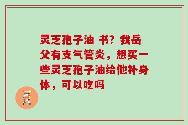 灵芝孢子油 书？我岳父有支气管炎，想买一些灵芝孢子油给他补身体，可以吃吗