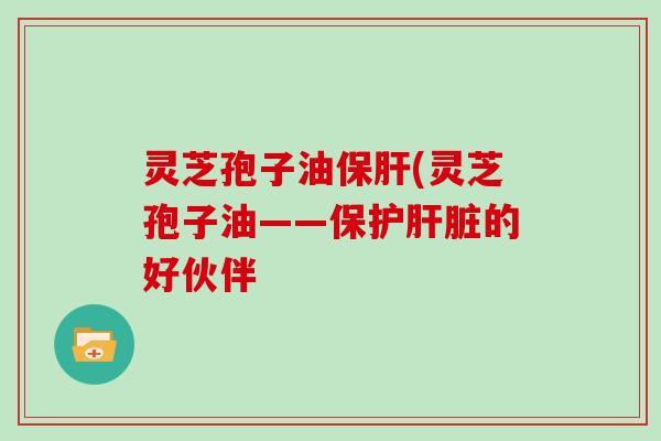 灵芝孢子油保肝(灵芝孢子油——保护肝脏的好伙伴