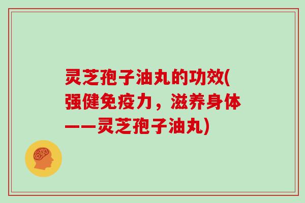 灵芝孢子油丸的功效(强健免疫力，滋养身体——灵芝孢子油丸)