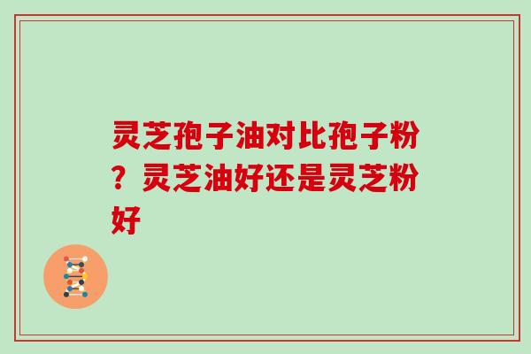 灵芝孢子油对比孢子粉？灵芝油好还是灵芝粉好