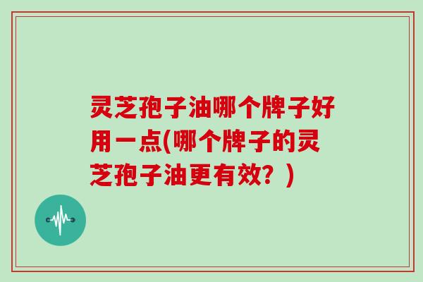 灵芝孢子油哪个牌子好用一点(哪个牌子的灵芝孢子油更有效？)
