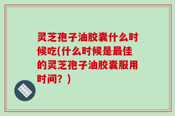 灵芝孢子油胶囊什么时候吃(什么时候是最佳的灵芝孢子油胶囊服用时间？)