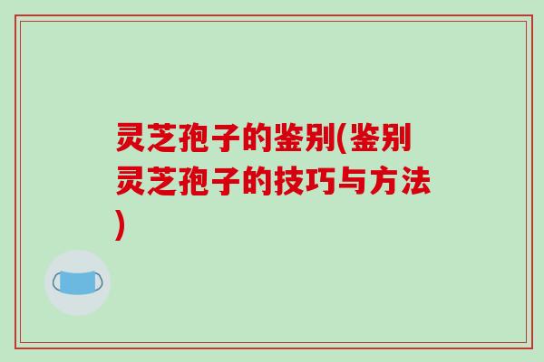 灵芝孢子的鉴别(鉴别灵芝孢子的技巧与方法)