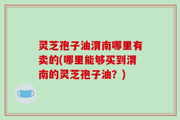 灵芝孢子油渭南哪里有卖的(哪里能够买到渭南的灵芝孢子油?)