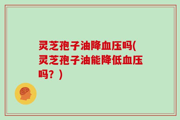 灵芝孢子油降血压吗(灵芝孢子油能降低血压吗？)