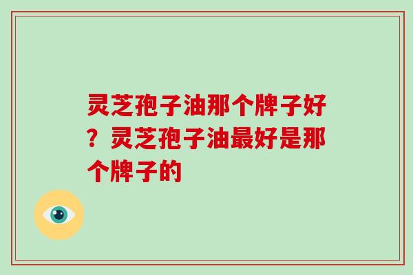 灵芝孢子油那个牌子好？灵芝孢子油最好是那个牌子的