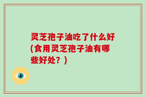 灵芝孢子油吃了什么好(食用灵芝孢子油有哪些好处?)