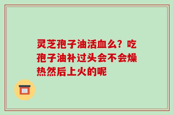 灵芝孢子油活血么？吃孢子油补过头会不会燥热然后上火的呢