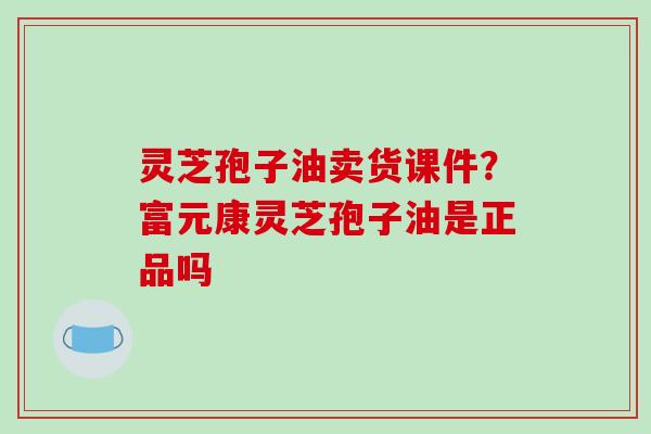 灵芝孢子油卖货课件?富元康灵芝孢子油是正品吗