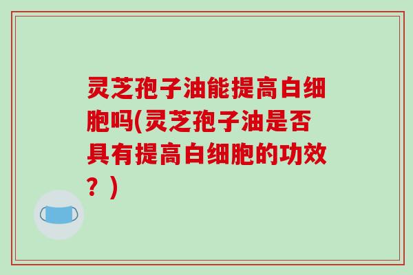 灵芝孢子油能提高白细胞吗(灵芝孢子油是否具有提高白细胞的功效?)