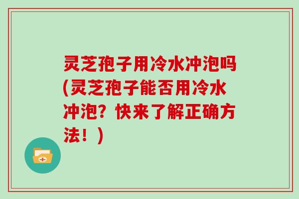 灵芝孢子用冷水冲泡吗(灵芝孢子能否用冷水冲泡？快来了解正确方法！)
