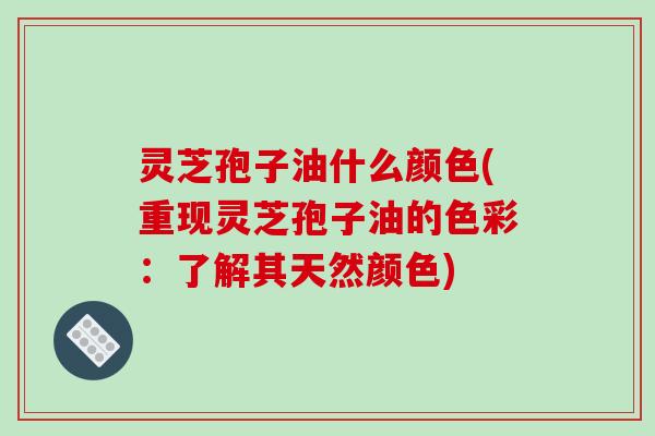 灵芝孢子油什么颜色(重现灵芝孢子油的色彩:了解其天然颜色)