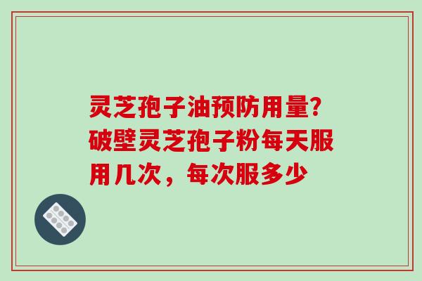 灵芝孢子油预防用量？破壁灵芝孢子粉每天服用几次，每次服多少