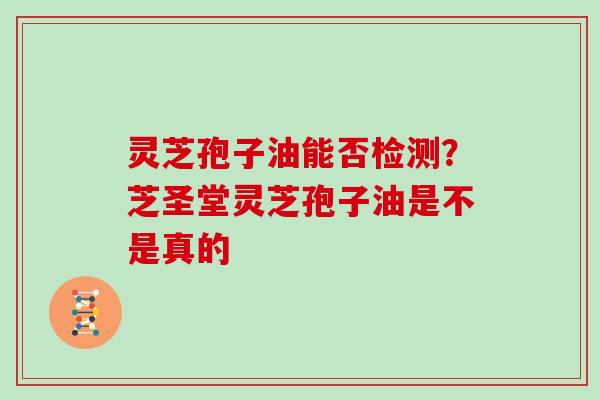 灵芝孢子油能否检测?芝圣堂灵芝孢子油是不是真的