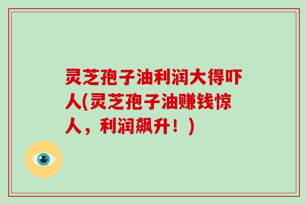 灵芝孢子油利润大得吓人(灵芝孢子油赚钱惊人，利润飙升！)