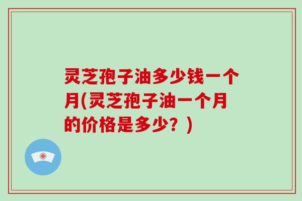 灵芝孢子油多少钱一个月(灵芝孢子油一个月的价格是多少？)