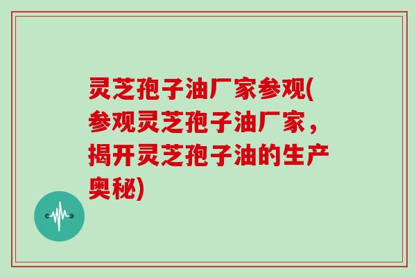 灵芝孢子油厂家参观(参观灵芝孢子油厂家,揭开灵芝孢子油的生产奥秘)