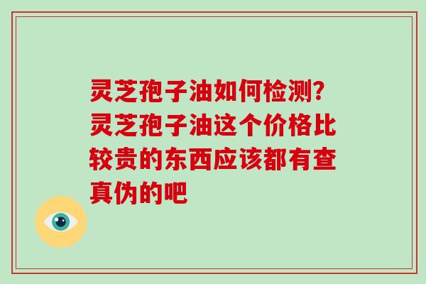 灵芝孢子油如何检测？灵芝孢子油这个价格比较贵的东西应该都有查真伪的吧
