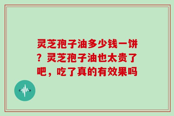 灵芝孢子油多少钱一饼？灵芝孢子油也太贵了吧，吃了真的有效果吗