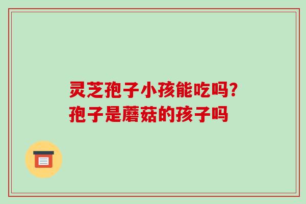 灵芝孢子小孩能吃吗?孢子是蘑菇的孩子吗