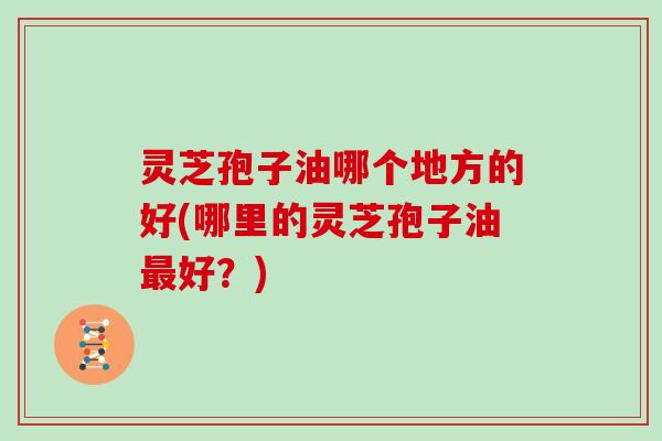 灵芝孢子油哪个地方的好(哪里的灵芝孢子油最好？)
