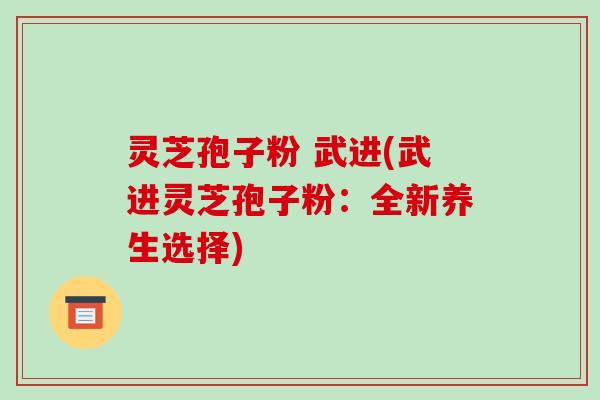 灵芝孢子粉 武进(武进灵芝孢子粉:全新养生选择)