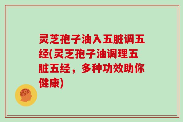灵芝孢子油入五脏调五经(灵芝孢子油调理五脏五经,多种功效助你健康)