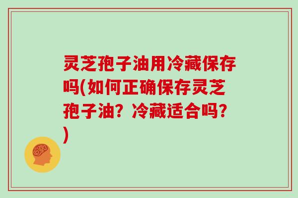 灵芝孢子油用冷藏保存吗(如何正确保存灵芝孢子油?冷藏适合吗?)