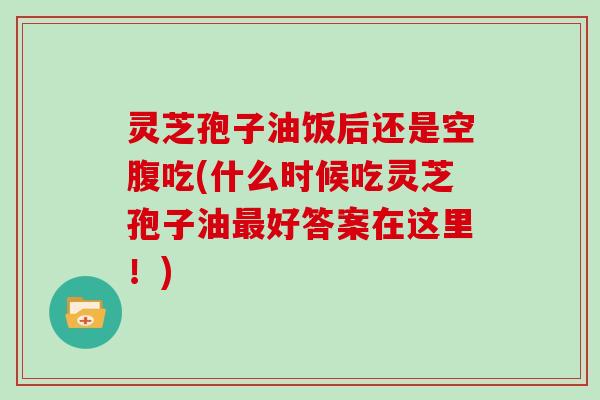 灵芝孢子油饭后还是空腹吃(什么时候吃灵芝孢子油最好答案在这里！)