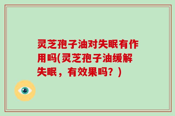 灵芝孢子油对失眠有作用吗(灵芝孢子油缓解失眠,有效果吗?)