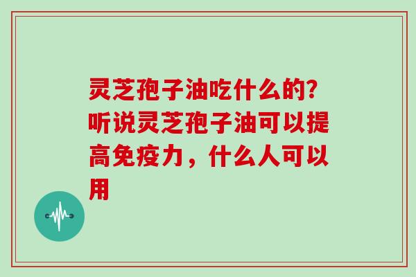 灵芝孢子油吃什么的?听说灵芝孢子油可以提高免疫力,什么人可以用