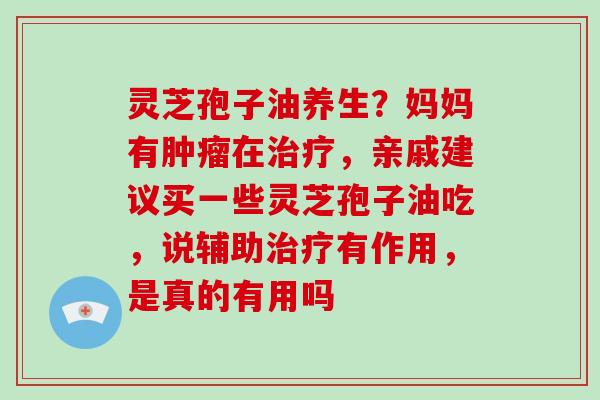 灵芝孢子油养生？妈妈有肿瘤在治疗，亲戚建议买一些灵芝孢子油吃，说辅助治疗有作用，是真的有用吗