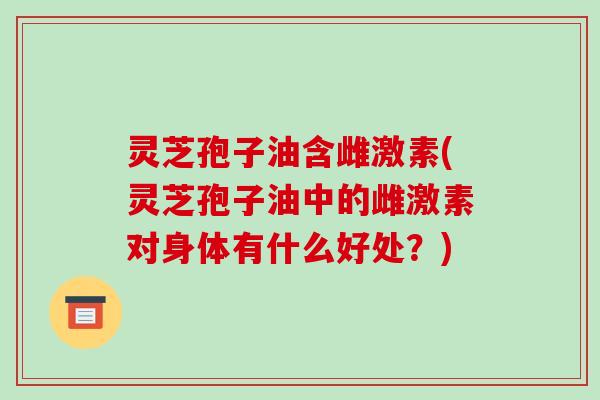 灵芝孢子油含雌激素(灵芝孢子油中的雌激素对身体有什么好处?)