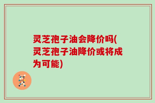 灵芝孢子油会降价吗(灵芝孢子油降价或将成为可能)