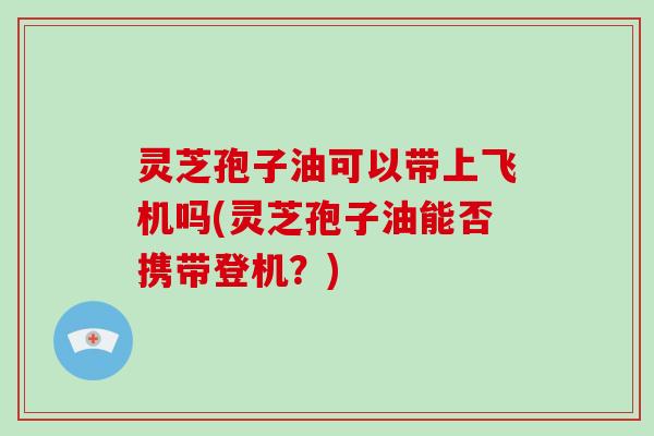 灵芝孢子油可以带上飞机吗(灵芝孢子油能否携带登机？)