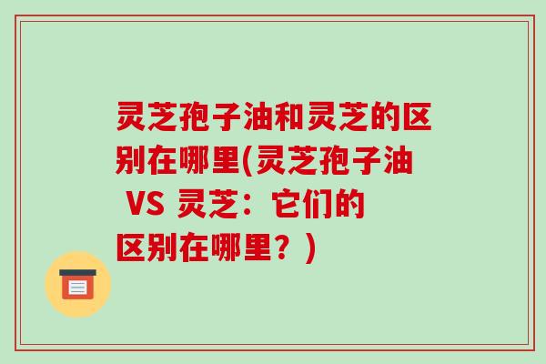 灵芝孢子油和灵芝的区别在哪里(灵芝孢子油 VS 灵芝:它们的区别在哪里?)