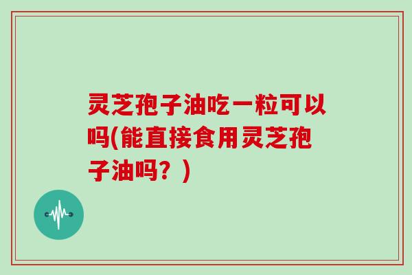 灵芝孢子油吃一粒可以吗(能直接食用灵芝孢子油吗?)