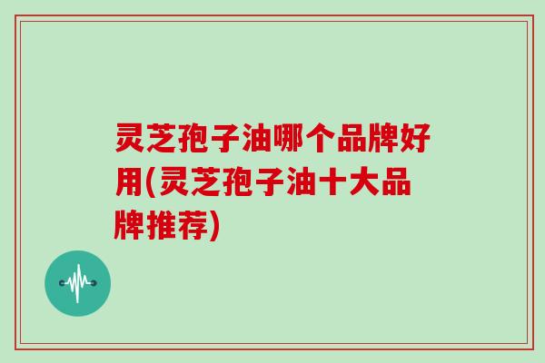 灵芝孢子油哪个品牌好用(灵芝孢子油十大品牌推荐)