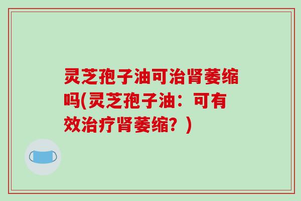 灵芝孢子油可治肾萎缩吗(灵芝孢子油:可有效治疗肾萎缩?)