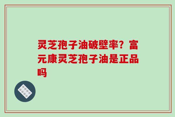 灵芝孢子油破壁率?富元康灵芝孢子油是正品吗