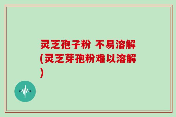 灵芝孢子粉 不易溶解(灵芝芽孢粉难以溶解)