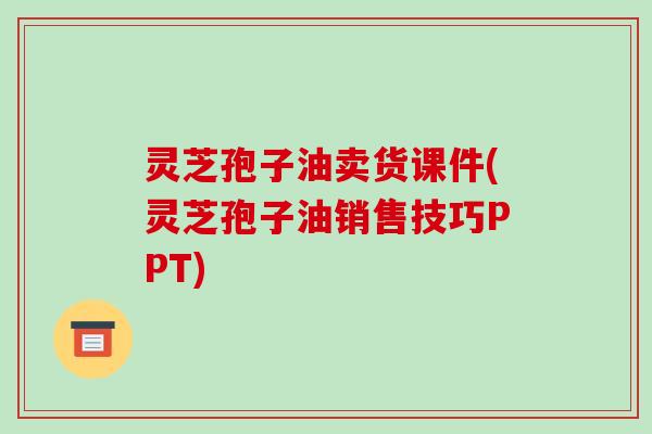 灵芝孢子油卖货课件(灵芝孢子油销售技巧PPT)