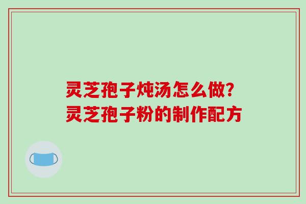灵芝孢子炖汤怎么做?灵芝孢子粉的制作配方